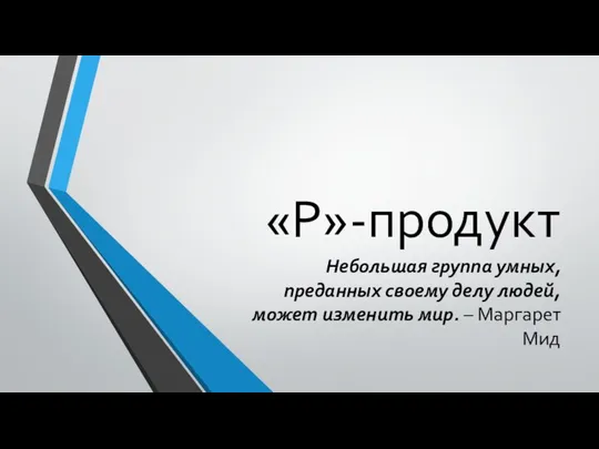 «Р»-продукт Небольшая группа умных, преданных своему делу людей, может изменить мир. – Маргарет Мид