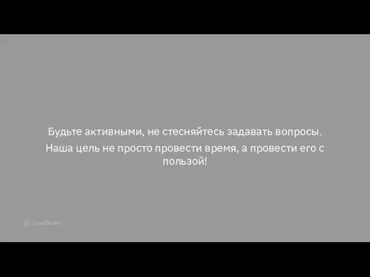 Будьте активными, не стесняйтесь задавать вопросы. Наша цель не просто провести время,