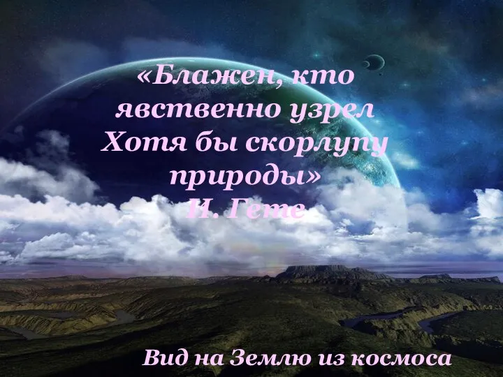 «Блажен, кто явственно узрел Хотя бы скорлупу природы» И. Гете Вид на Землю из космоса