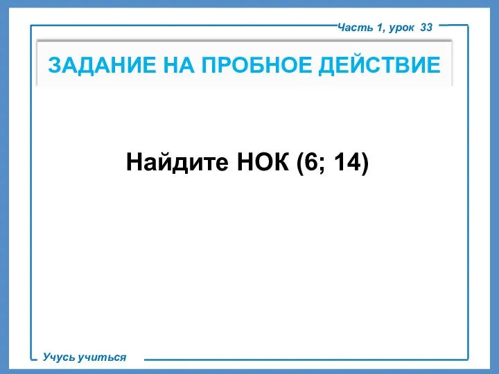 ЗАДАНИЕ НА ПРОБНОЕ ДЕЙСТВИЕ Часть 1, урок 33 Учусь учиться Найдите НОК (6; 14)