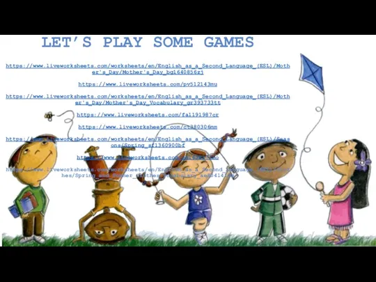 LET’S PLAY SOME GAMES https://www.liveworksheets.com/worksheets/en/English_as_a_Second_Language_(ESL)/Mother's_Day/Mother's_Day_bg1640856zj https://www.liveworksheets.com/pv512143mu https://www.liveworksheets.com/worksheets/en/English_as_a_Second_Language_(ESL)/Mother's_Day/Mother's_Day_Vocabulary_gr393733tt https://www.liveworksheets.com/fa1191987cr https://www.liveworksheets.com/ct380306mm https://www.liveworksheets.com/worksheets/en/English_as_a_Second_Language_(ESL)/Seasons/Spring_sf1360900bf https://www.liveworksheets.com/ch1638177no https://www.liveworksheets.com/worksheets/en/English_as_a_Second_Language_(ESL)/Clothes/Spring_and_Summer_Clothes_Vocabulary_ae804141dg