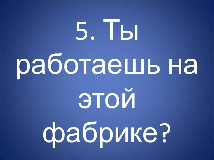 5. Ты работаешь на этой фабрике?