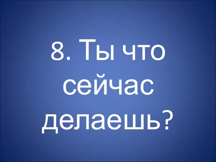 8. Ты что сейчас делаешь?