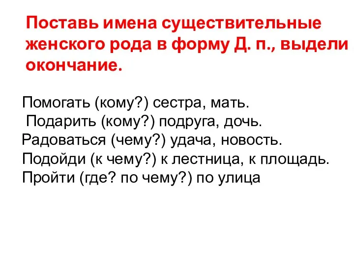 Помогать (кому?) сестра, мать. Подарить (кому?) подруга, дочь. Радоваться (чему?) удача, новость.