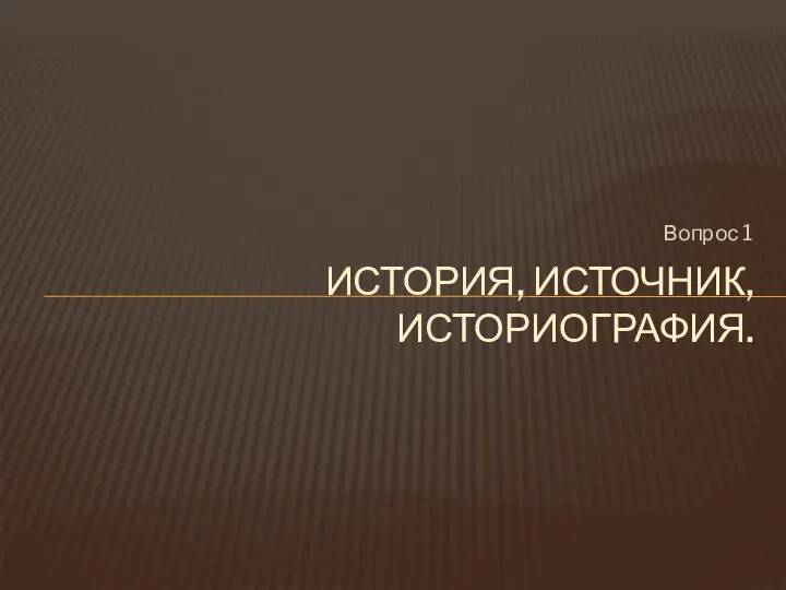 Вопрос 1 ИСТОРИЯ, ИСТОЧНИК, ИСТОРИОГРАФИЯ.