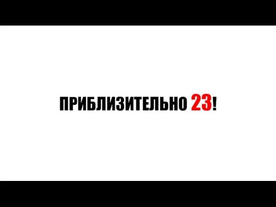 ПРИБЛИЗИТЕЛЬНО 23!