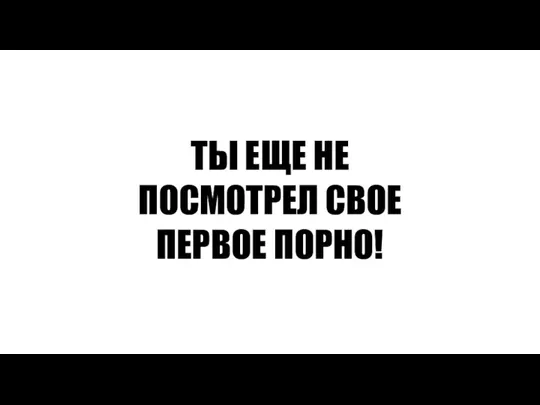 ТЫ ЕЩЕ НЕ ПОСМОТРЕЛ СВОЕ ПЕРВОЕ ПОРНО!