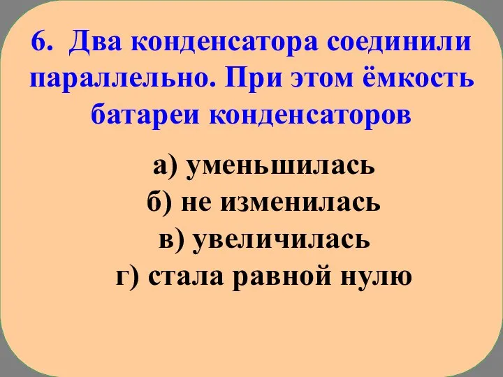 6. Два конденсатора соединили параллельно. При этом ёмкость батареи конденсаторов а) уменьшилась