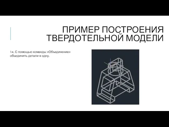 ПРИМЕР ПОСТРОЕНИЯ ТВЕРДОТЕЛЬНОЙ МОДЕЛИ 14. С помощью команды «Объединение» объединить детали в одну.