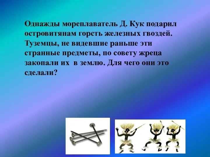 Однажды мореплаватель Д. Кук подарил островитянам горсть железных гвоздей. Туземцы, не видевшие