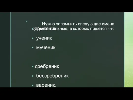 Нужно запомнить следующие имена существительные, в которых пишется -н-: труженик ученик мученик сребреник бессребреник вареник.