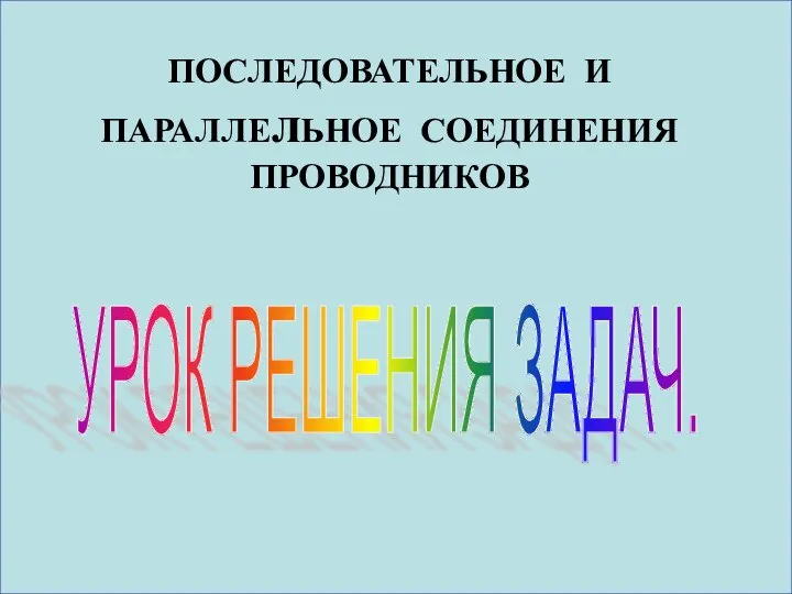 ПОСЛЕДОВАТЕЛЬНОЕ И ПАРАЛЛЕлЬНОЕ СОЕДИНЕНИЯ ПРОВОДНИКОВ УРОК РЕШЕНИЯ ЗАДАЧ.