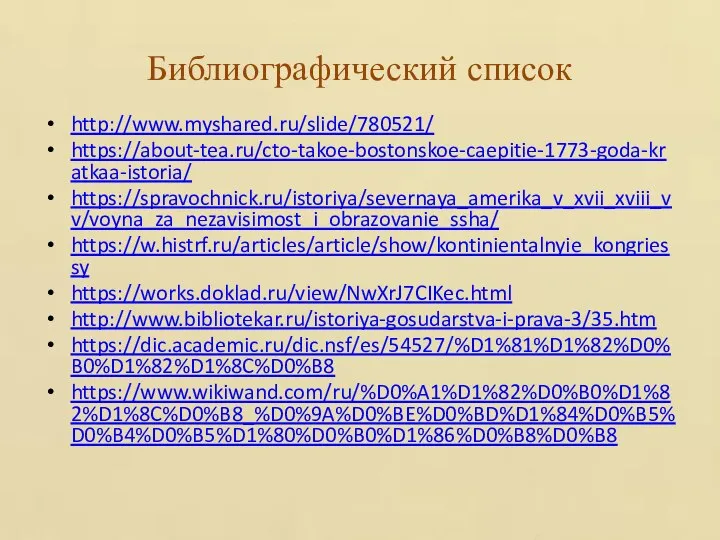 Библиографический список http://www.myshared.ru/slide/780521/ https://about-tea.ru/cto-takoe-bostonskoe-caepitie-1773-goda-kratkaa-istoria/ https://spravochnick.ru/istoriya/severnaya_amerika_v_xvii_xviii_vv/voyna_za_nezavisimost_i_obrazovanie_ssha/ https://w.histrf.ru/articles/article/show/kontinientalnyie_kongriessy https://works.doklad.ru/view/NwXrJ7CIKec.html http://www.bibliotekar.ru/istoriya-gosudarstva-i-prava-3/35.htm https://dic.academic.ru/dic.nsf/es/54527/%D1%81%D1%82%D0%B0%D1%82%D1%8C%D0%B8 https://www.wikiwand.com/ru/%D0%A1%D1%82%D0%B0%D1%82%D1%8C%D0%B8_%D0%9A%D0%BE%D0%BD%D1%84%D0%B5%D0%B4%D0%B5%D1%80%D0%B0%D1%86%D0%B8%D0%B8