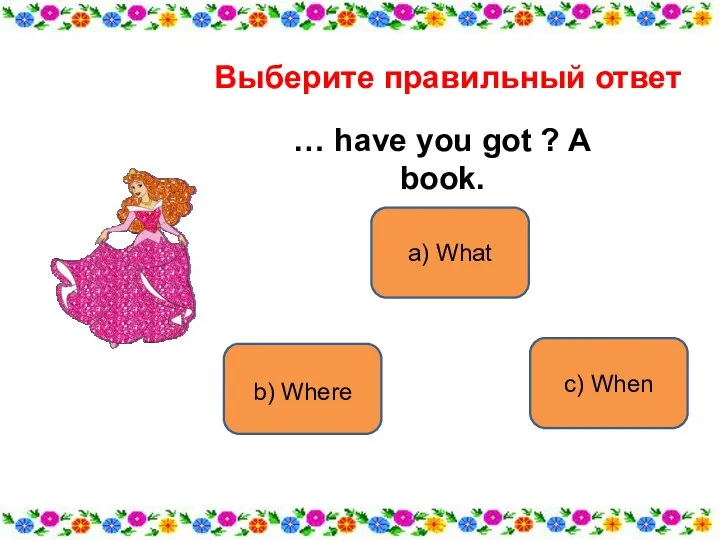 a) What b) Where c) When Выберите правильный ответ … have you got ? A book.