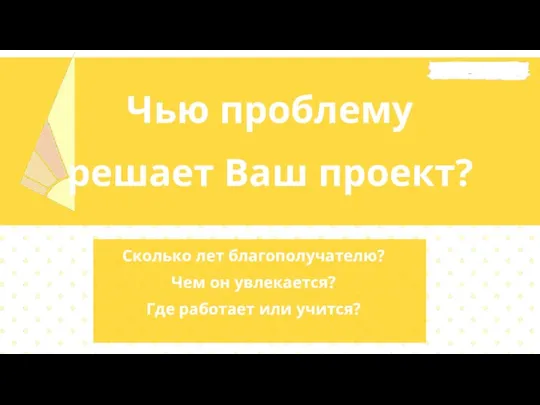 Чью проблему решает Ваш проект? Сколько лет благополучателю? Чем он увлекается? Где работает или учится?