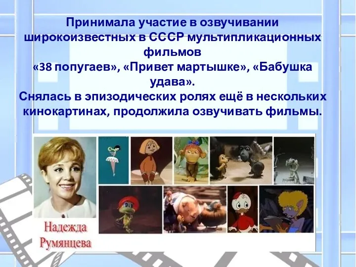 Принимала участие в озвучивании широкоизвестных в СССР мультипликационных фильмов «38 попугаев», «Привет
