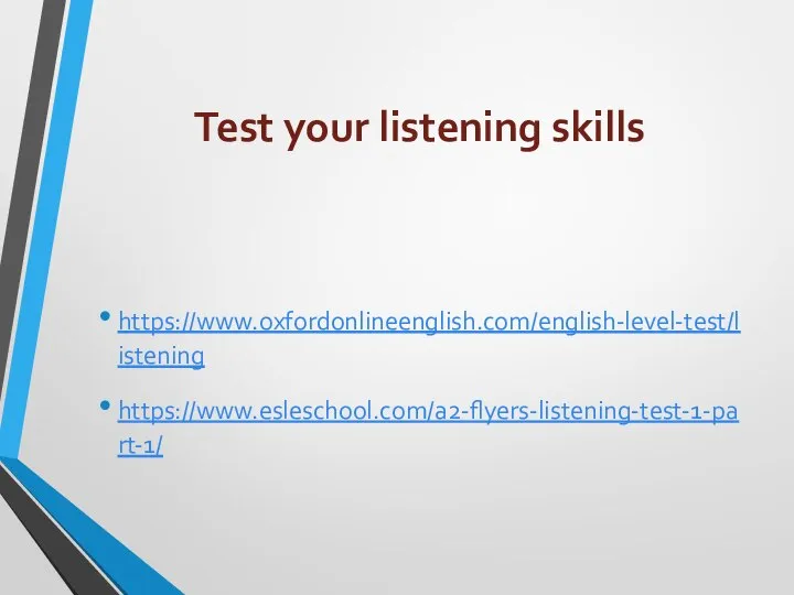 Test your listening skills https://www.oxfordonlineenglish.com/english-level-test/listening https://www.esleschool.com/a2-flyers-listening-test-1-part-1/