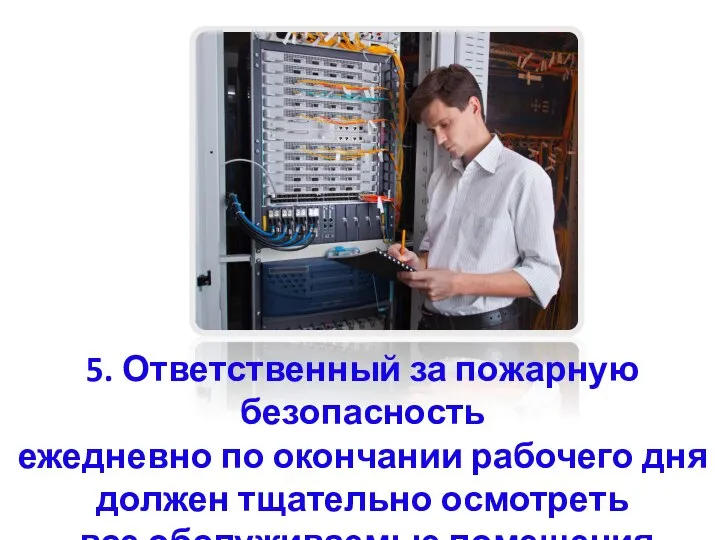 5. Ответственный за пожарную безопасность ежедневно по окончании рабочего дня должен тщательно осмотреть все обслуживаемые помещения