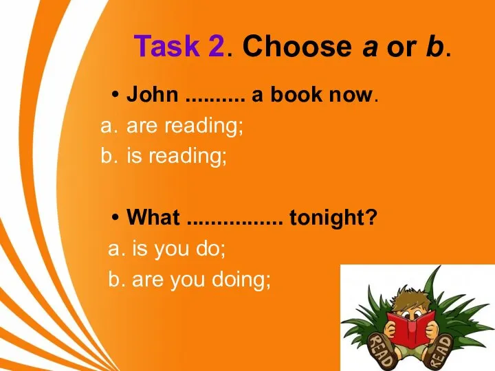 Task 2. Choose a or b. John .......... a book now. are