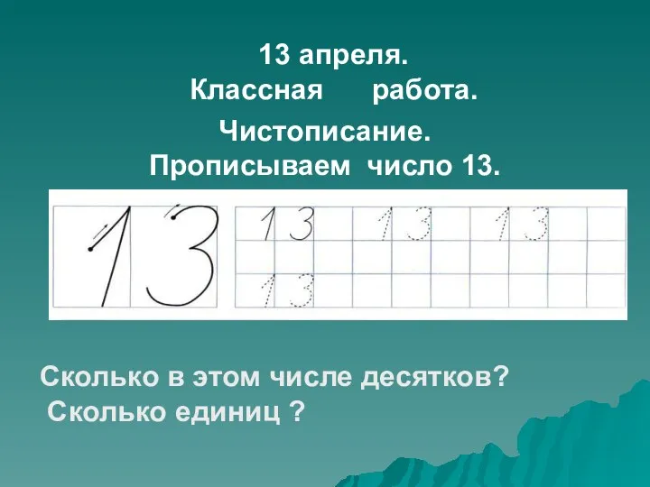 13 апреля. Классная работа. Чистописание. Прописываем число 13. Сколько в этом числе десятков? Сколько единиц ?