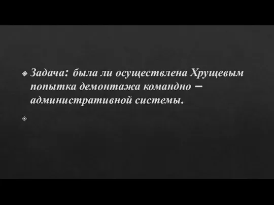 Задача: была ли осуществлена Хрущевым попытка демонтажа командно – административной системы.