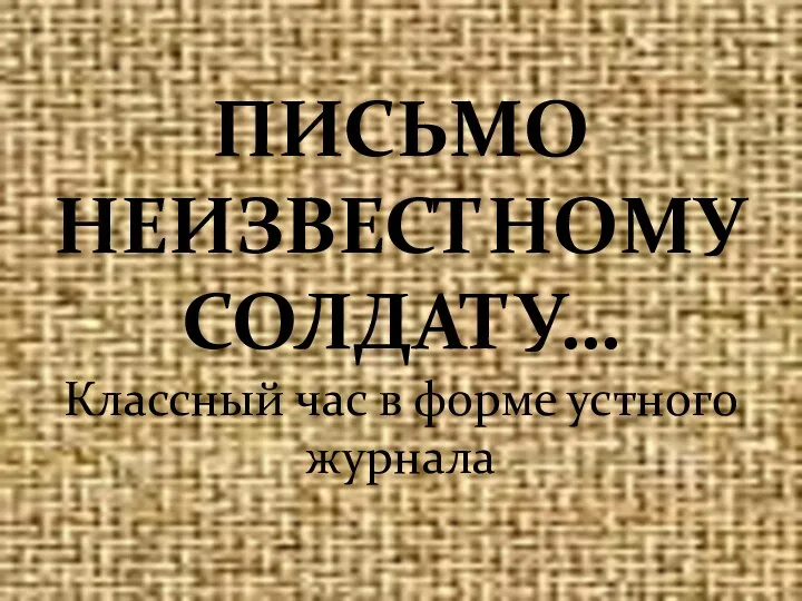 ПИСЬМО НЕИЗВЕСТНОМУ СОЛДАТУ… Классный час в форме устного журнала