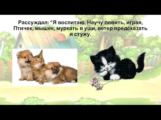 Рассуждал: ”Я воспитаю. Научу ловить, играя, Птичек, мышек, муркать в уши, ветер предсказать и стужу.