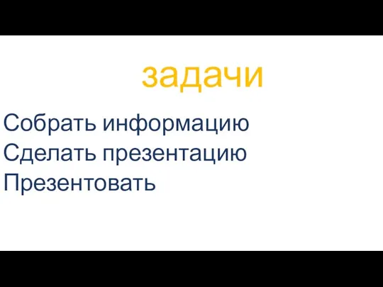 задачи Собрать информацию Сделать презентацию Презентовать