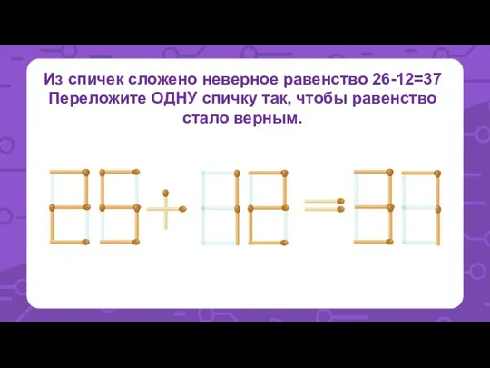 Из спичек сложено неверное равенство 26-12=37 Переложите ОДНУ спичку так, чтобы равенство стало верным.