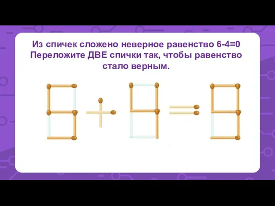 Из спичек сложено неверное равенство 6-4=0 Переложите ДВЕ спички так, чтобы равенство стало верным.