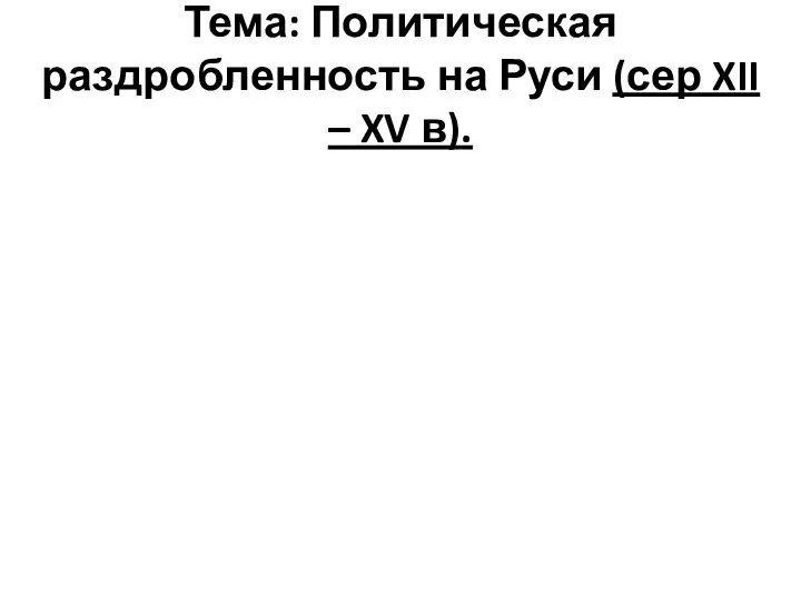 Тема: Политическая раздробленность на Руси (сер XII – XV в).