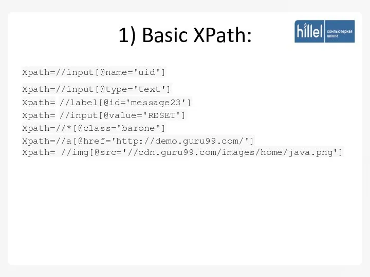 1) Basic XPath: Xpath=//input[@name='uid'] Xpath=//input[@type='text'] Xpath= //label[@id='message23'] Xpath= //input[@value='RESET'] Xpath=//*[@class='barone'] Xpath=//a[@href='http://demo.guru99.com/'] Xpath= //img[@src='//cdn.guru99.com/images/home/java.png']