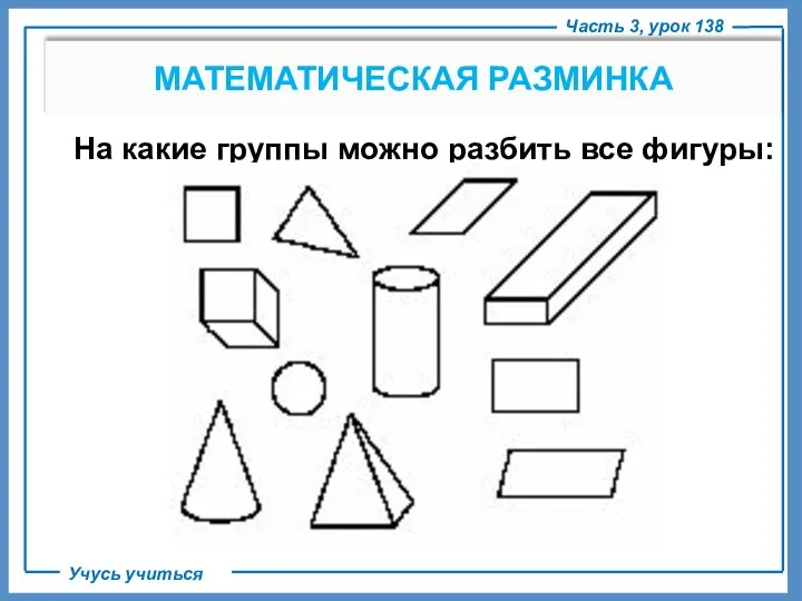 Часть 3, урок 138 Учусь учиться МАТЕМАТИЧЕСКАЯ РАЗМИНКА На какие группы можно разбить все фигуры: