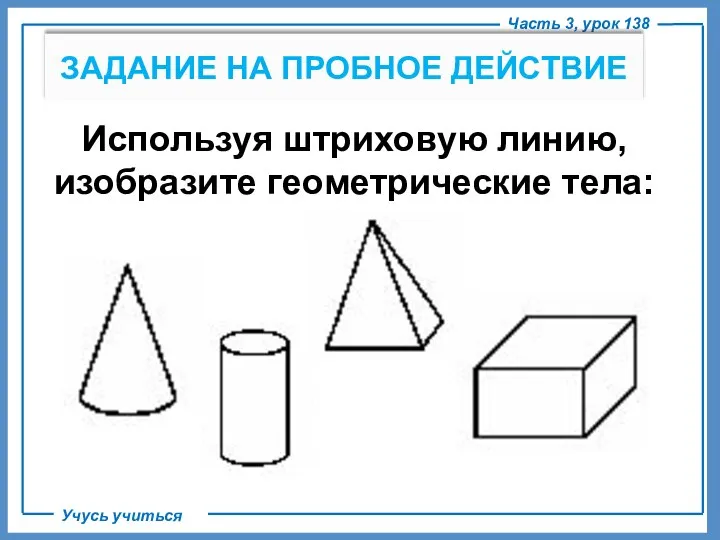 Используя штриховую линию, изобразите геометрические тела: Часть 3, урок 138 Учусь учиться ЗАДАНИЕ НА ПРОБНОЕ ДЕЙСТВИЕ