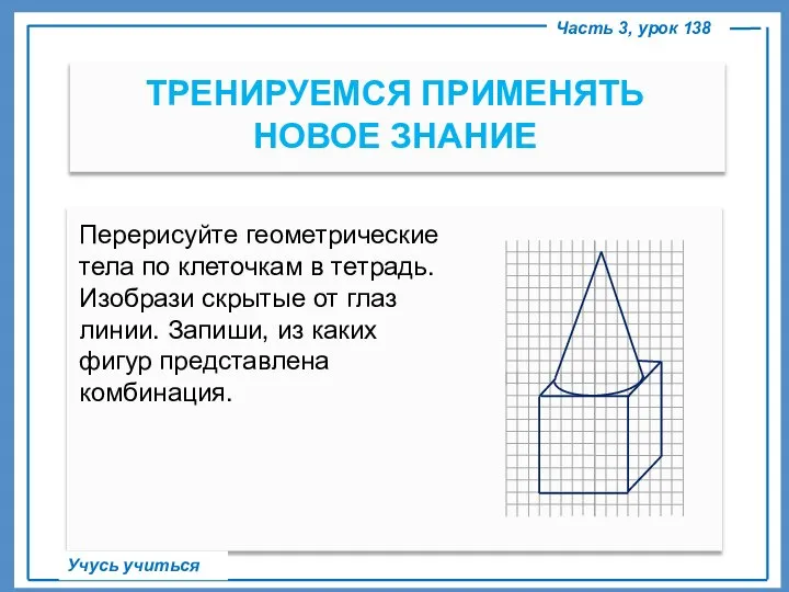 ТРЕНИРУЕМСЯ ПРИМЕНЯТЬ НОВОЕ ЗНАНИЕ Часть 3, урок 138 Учусь учиться Перерисуйте геометрические