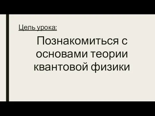 Цель урока: Познакомиться с основами теории квантовой физики