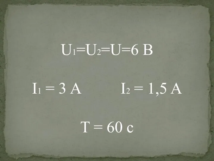 U1=U2=U=6 В I1 = 3 A I2 = 1,5 A T = 60 c
