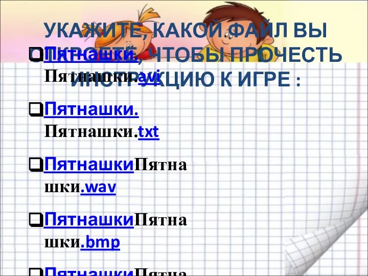 УКАЖИТЕ, КАКОЙ ФАЙЛ ВЫ ОТКРОЕТЕ, ЧТОБЫ ПРОЧЕСТЬ ИНСТРУКЦИЮ К ИГРЕ : Пятнашки.Пятнашки.avi Пятнашки.Пятнашки.txt ПятнашкиПятнашки.wav ПятнашкиПятнашки.bmp ПятнашкиПятнашки.com