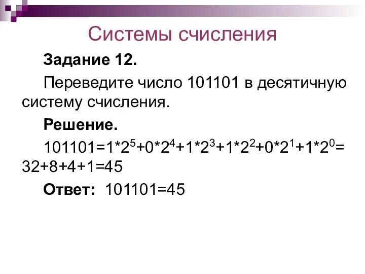 Системы счисления Задание 12. Переведите число 101101 в десятичную систему счисления. Решение. 101101=1*25+0*24+1*23+1*22+0*21+1*20=32+8+4+1=45 Ответ: 101101=45
