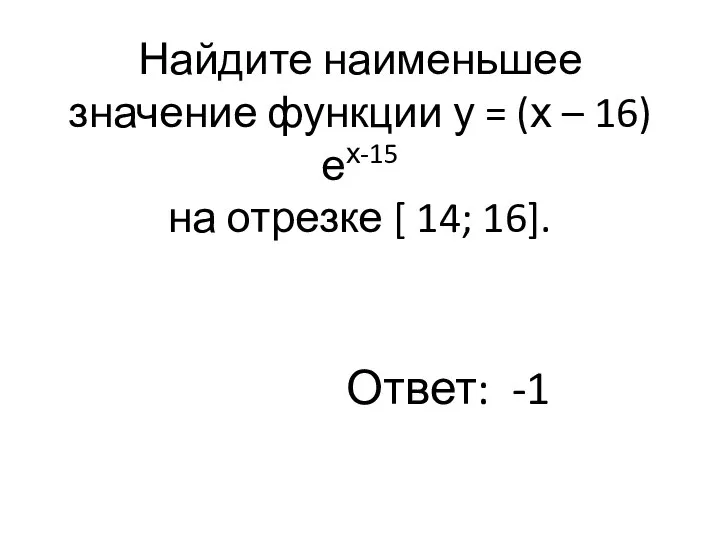 Найдите наименьшее значение функции у = (х – 16)ех-15 на отрезке [ 14; 16]. Ответ: -1