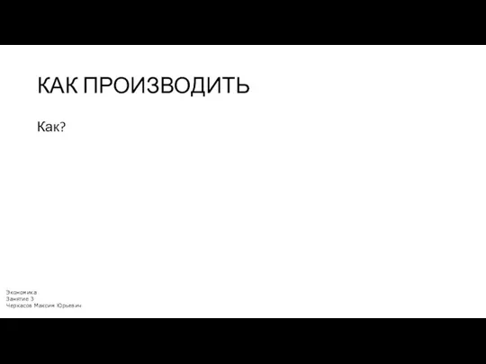 КАК ПРОИЗВОДИТЬ Как? Экономика Занятие 3 Черкасов Максим Юрьевич