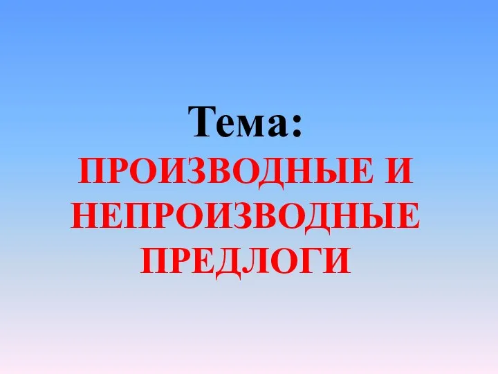 Тема: ПРОИЗВОДНЫЕ И НЕПРОИЗВОДНЫЕ ПРЕДЛОГИ