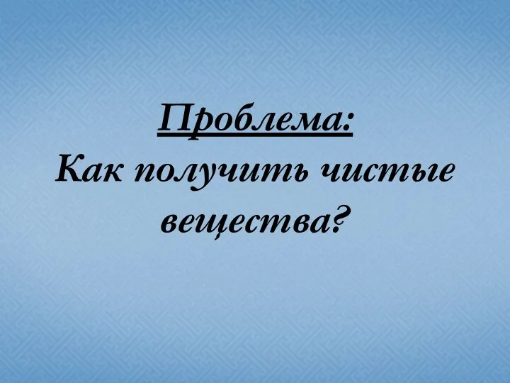 Проблема: Как получить чистые вещества?