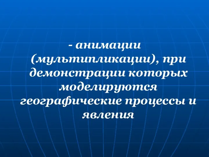 - анимации (мультипликации), при демонстрации которых моделируются географические процессы и явления