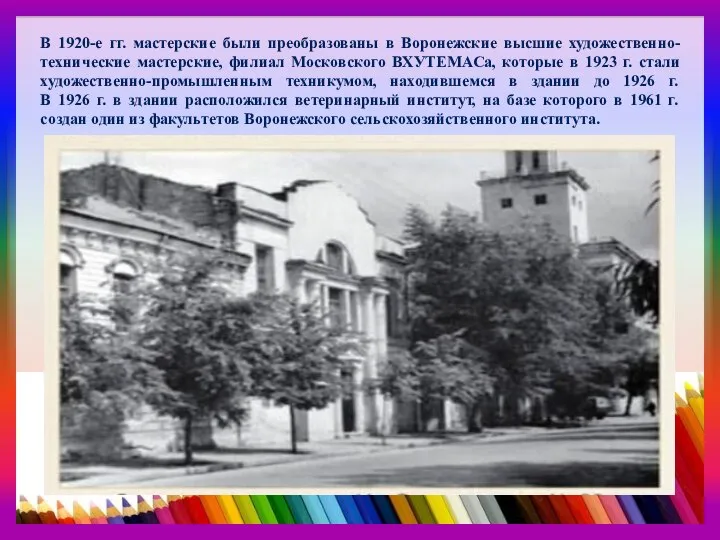 В 1920-е гг. мастерские были преобразованы в Воронежские высшие художественно-технические мастерские, филиал