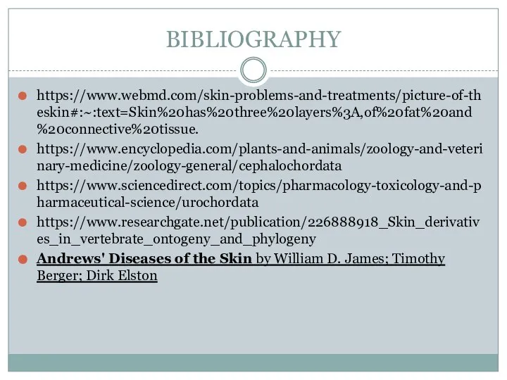 BIBLIOGRAPHY https://www.webmd.com/skin-problems-and-treatments/picture-of-theskin#:~:text=Skin%20has%20three%20layers%3A,of%20fat%20and%20connective%20tissue. https://www.encyclopedia.com/plants-and-animals/zoology-and-veterinary-medicine/zoology-general/cephalochordata https://www.sciencedirect.com/topics/pharmacology-toxicology-and-pharmaceutical-science/urochordata https://www.researchgate.net/publication/226888918_Skin_derivatives_in_vertebrate_ontogeny_and_phylogeny Andrews' Diseases of the Skin by William