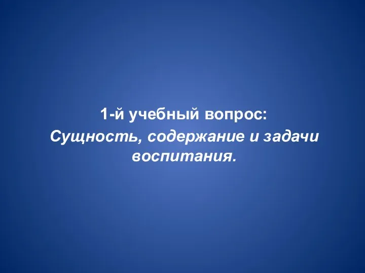 1-й учебный вопрос: Сущность, содержание и задачи воспитания.