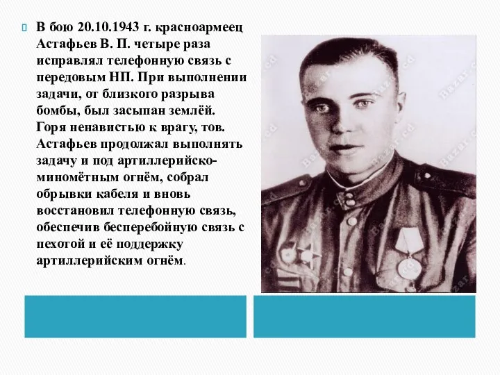 В бою 20.10.1943 г. красноармеец Астафьев В. П. четыре раза исправлял телефонную