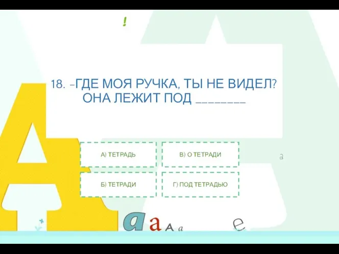 18. -ГДЕ МОЯ РУЧКА, ТЫ НЕ ВИДЕЛ? ОНА ЛЕЖИТ ПОД ________ А)