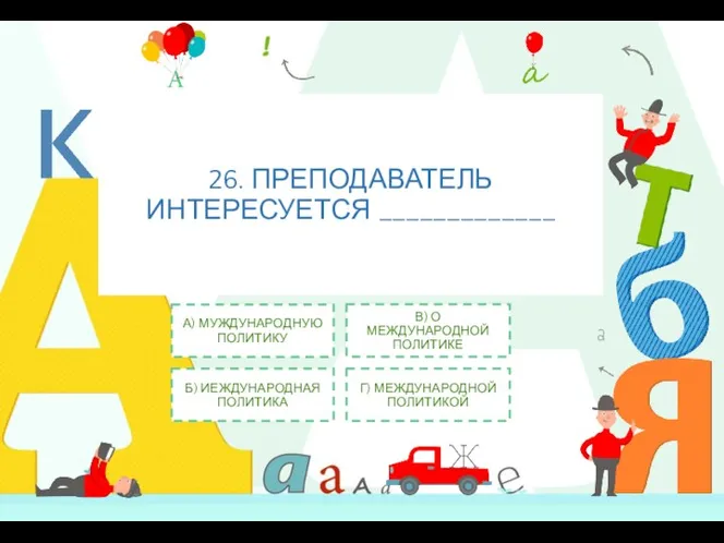 26. ПРЕПОДАВАТЕЛЬ ИНТЕРЕСУЕТСЯ _____________ А) МУЖДУНАРОДНУЮ ПОЛИТИКУ Б) ИЕЖДУНАРОДНАЯ ПОЛИТИКА В) О